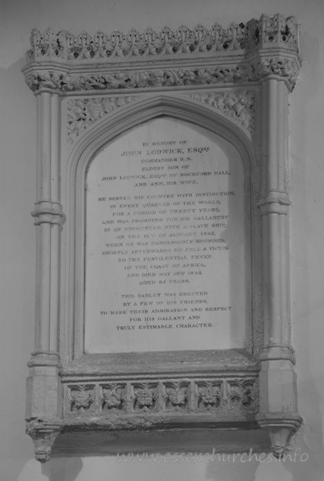 St Andrew, Rochford Church - In memory of John Lodwick, Esqre - Commander R.N. - eldest son of John Lodwick, Esqre of Rochford Hall, and Ann his wife. === He served his country with distintion, in every quarter of the world, for a period of twenty years, and was promoted for his gallantry in an encounter with a slave ship, on the 12th of January 1845, when he was dangerously wounded. Shortly afterwards he fell a victim to the pestilential fever of the coast of Africa, and died May 13th 1845, aged 35 years. === This tablet was erected by a few of his friends, to mark their admiration and respect for his gallant and truly estimable character.