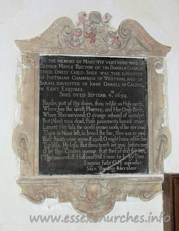 All Saints, Vange Church - To the memory of Mary the vertuous wife of 
George Maule Rector of this Parish, & Charles their Onely Child: Shee was the 
daughter of Justinian Champneis of Wrotham, and of Sarah, daughter of John 
Darell of Calehill in Kent, Esquires.

Shee dyed Septemb. 4th 1659.

Reader, putt of thy shooes, thou tread'st on Holy earth,
Where lyes the rarest Phoenix, and Her Onely Birth;
Whom Shee survived; O strange unheard of wonder!
But (Alas;) now dead, those pavements buried under:
Lament her loss, the world growes worse; of her rare brood
There is None left to breed the like; Shee was so good:
Blest Saint! onee myne AEquall; O might I now adore thee!
Thy bliss, My loss, that thou to rest art gon before mee:
O let thy Cinders warme that Bed of dust for mee,
(Thy mournfull Husband) till I come to ly by Thee.

Lugens fudit G: M: supradict
Sacr. Theolog. Baccalaur.


