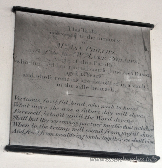 St Mary the Virgin, North Shoebury Church - This Tablet is erected to the memory of Mrs Ann Phillips, wife of the Revd Wm Luke Phillips, Vicar of this Parish: who finished her mortal course June 28th AD 1802, aged 33 years. and whose remains are deposited in a vault in the aisle beneath. === Virtuous, faithful, kind, who wish to know What more she was - a future day will show. Farewell, belov'd until the Word divine. Shall bid thy sorrowing partner mix his dust with thine. When to the trump will sound from joyful skies, And freed from mould'ring tombs, together we shall rise.
