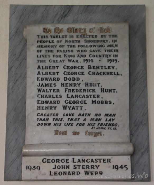 St Mary the Virgin, North Shoebury Church - To the Glory of God This tablet is erected by the people of North Shoebury, in memory of the following men of the parish who gave their lives for King and Country in the Great War, 1914-1919. === Albert George Bentley, Albert George Cracknell, Edward Dodd, James Henry Hunt, Walter Frederick Hunt, Charles Lancaster, Edward George Mobbs, Henry Wyatt. === Greater love hath no man that this, that a man lay down his life for his friends. St John, XV, 13. === Lest we forget. === 1939-1945 : George Lancaster, John Sterry, Leonard Webb